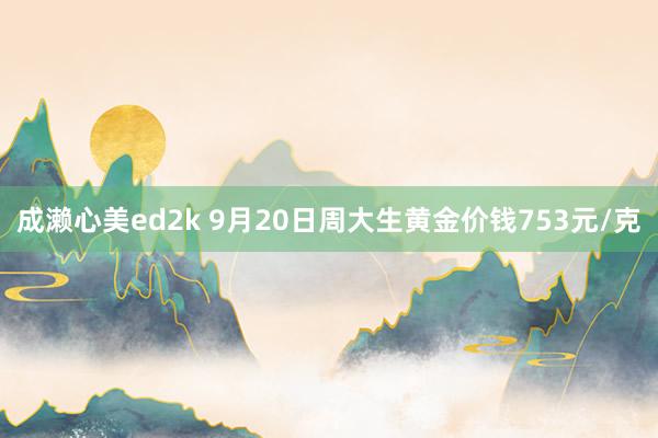 成濑心美ed2k 9月20日周大生黄金价钱753元/克