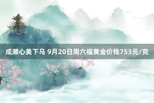 成濑心美下马 9月20日周六福黄金价钱753元/克