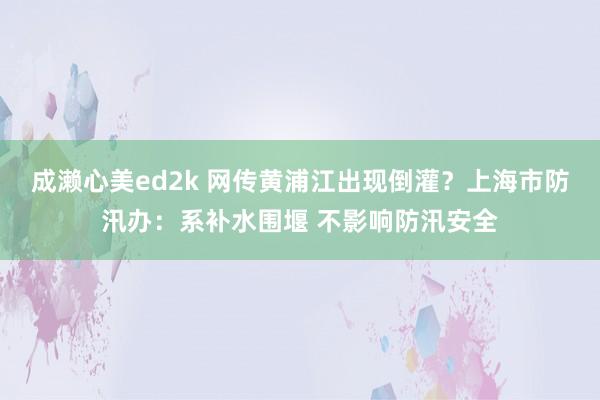 成濑心美ed2k 网传黄浦江出现倒灌？上海市防汛办：系补水围堰 不影响防汛安全