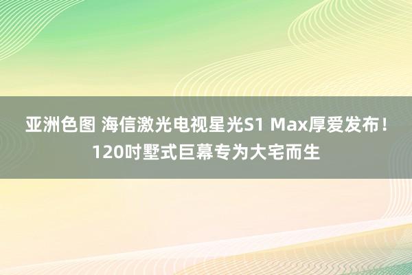 亚洲色图 海信激光电视星光S1 Max厚爱发布！120吋墅式巨幕专为大宅而生