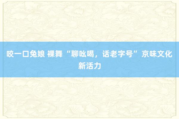 咬一口兔娘 裸舞 “聊吆喝，话老字号” 京味文化新活力