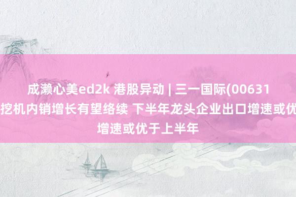 成濑心美ed2k 港股异动 | 三一国际(00631)涨超4% 挖机内销增长有望络续 下半年龙头企业出口增速或优于上半年