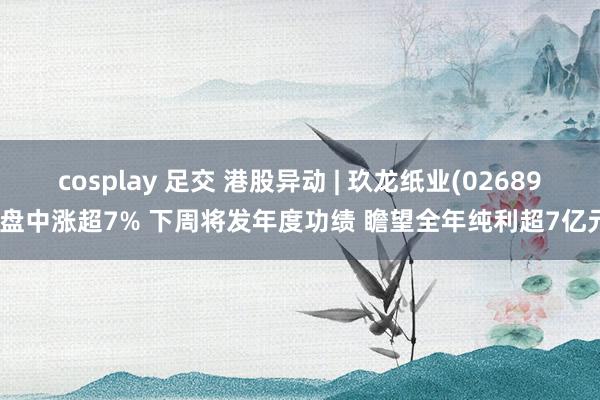 cosplay 足交 港股异动 | 玖龙纸业(02689)盘中涨超7% 下周将发年度功绩 瞻望全年纯利超7亿元