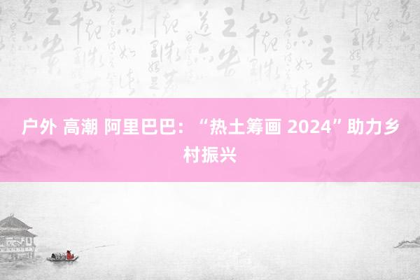 户外 高潮 阿里巴巴：“热土筹画 2024”助力乡村振兴