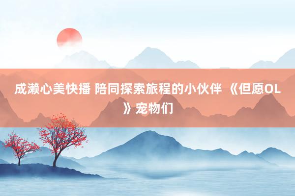 成濑心美快播 陪同探索旅程的小伙伴 《但愿OL》宠物们