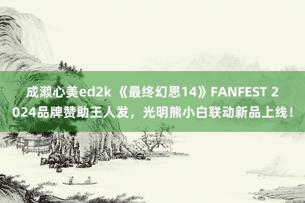 成濑心美ed2k 《最终幻思14》FANFEST 2024品牌赞助王人发，光明熊小白联动新品上线！