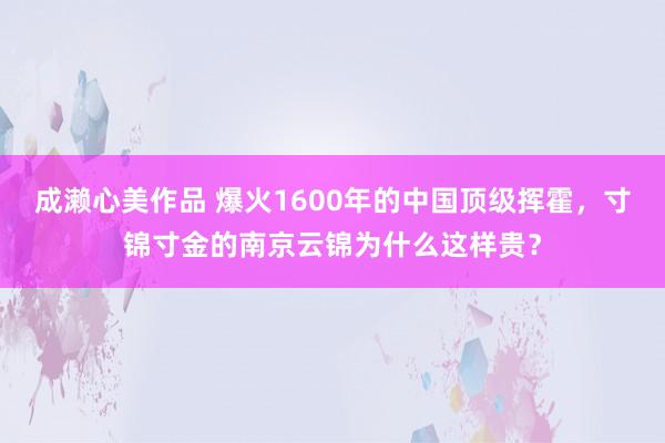 成濑心美作品 爆火1600年的中国顶级挥霍，寸锦寸金的南京云锦为什么这样贵？