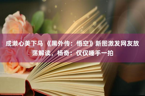 成濑心美下马 《黑外传：悟空》新图激发网友放荡解读，杨奇：仅仅唾手一拍