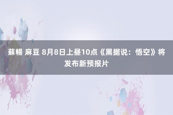 蘇暢 麻豆 8月8日上昼10点《黑据说：悟空》将发布新预报片