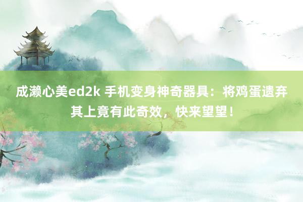 成濑心美ed2k 手机变身神奇器具：将鸡蛋遗弃其上竟有此奇效，快来望望！