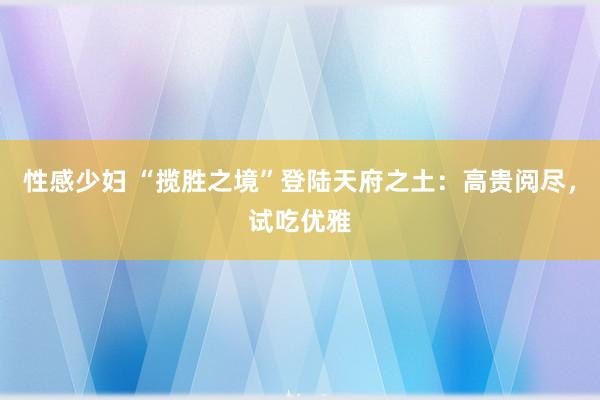 性感少妇 “揽胜之境”登陆天府之土：高贵阅尽，试吃优雅