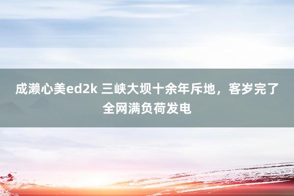 成濑心美ed2k 三峡大坝十余年斥地，客岁完了全网满负荷发电