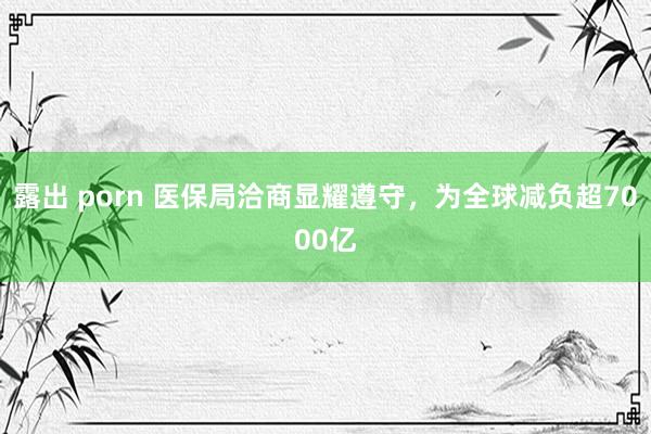 露出 porn 医保局洽商显耀遵守，为全球减负超7000亿