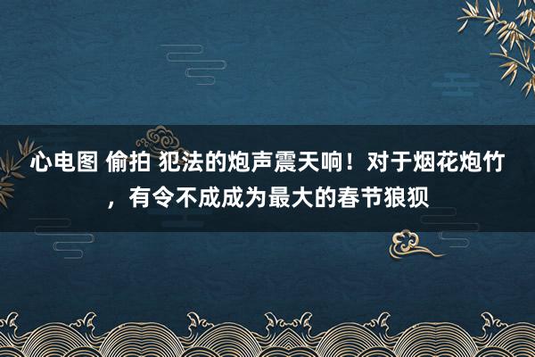 心电图 偷拍 犯法的炮声震天响！对于烟花炮竹，有令不成成为最大的春节狼狈