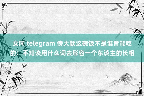 女同 telegram 傍大款这碗饭不是谁皆能吃的！不知谈用什么词去形容一个东谈主的长相