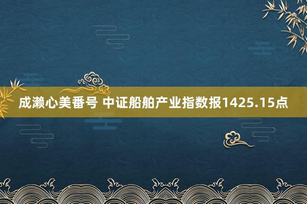 成濑心美番号 中证船舶产业指数报1425.15点