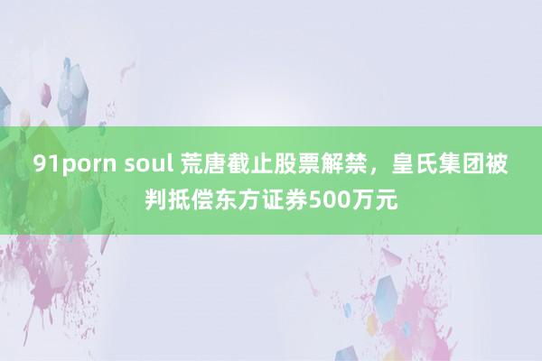 91porn soul 荒唐截止股票解禁，皇氏集团被判抵偿东方证券500万元