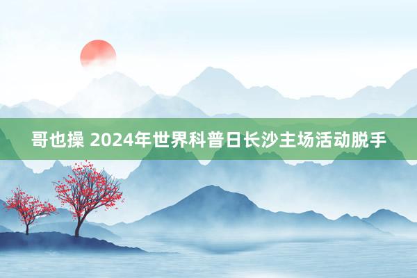 哥也操 2024年世界科普日长沙主场活动脱手