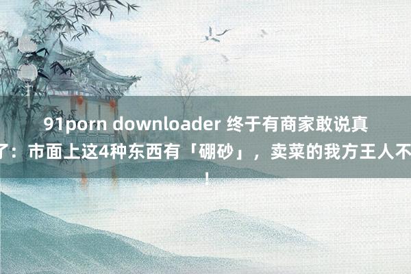 91porn downloader 终于有商家敢说真话了：市面上这4种东西有「硼砂」，卖菜的我方王人不吃！