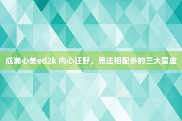 成濑心美ed2k 内心狂野，思法相配多的三大星座