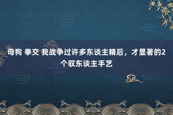 母狗 拳交 我战争过许多东谈主精后，才显著的2个驭东谈主手艺