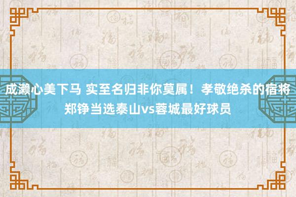 成濑心美下马 实至名归非你莫属！孝敬绝杀的宿将郑铮当选泰山vs蓉城最好球员