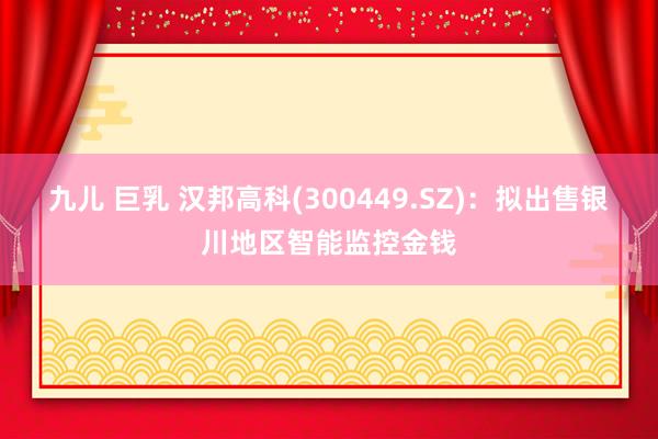 九儿 巨乳 汉邦高科(300449.SZ)：拟出售银川地区智能监控金钱