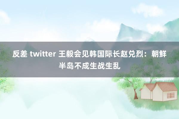 反差 twitter 王毅会见韩国际长赵兑烈：朝鲜半岛不成生战生乱