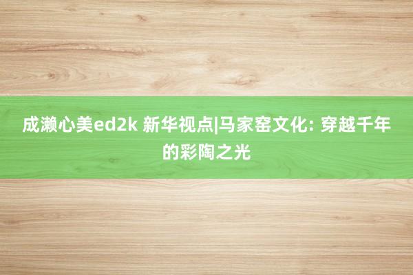 成濑心美ed2k 新华视点|马家窑文化: 穿越千年的彩陶之光