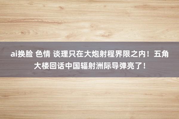 ai换脸 色情 谈理只在大炮射程界限之内！五角大楼回话中国辐射洲际导弹亮了！