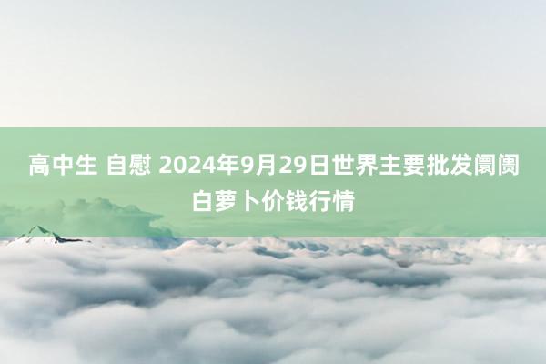 高中生 自慰 2024年9月29日世界主要批发阛阓白萝卜价钱行情