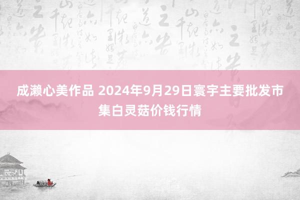 成濑心美作品 2024年9月29日寰宇主要批发市集白灵菇价钱行情