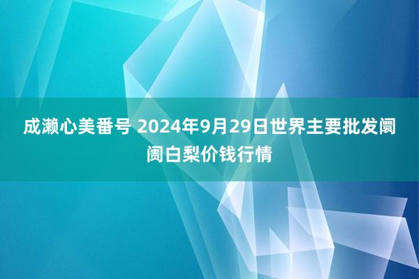 成濑心美番号 2024年9月29日世界主要批发阛阓白梨价钱行情