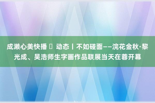 成濑心美快播 ​动态丨不如碰面——浣花金秋·黎光成、吴浩师生字画作品联展当天在蓉开幕