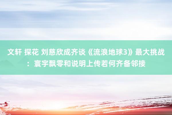 文轩 探花 刘慈欣成齐谈《流浪地球3》最大挑战：寰宇飘零和说明上传若何齐备邻接