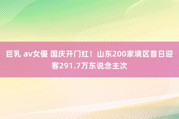 巨乳 av女優 国庆开门红！山东200家境区首日迎客291.7万东说念主次