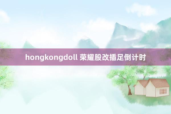 hongkongdoll 荣耀股改插足倒计时