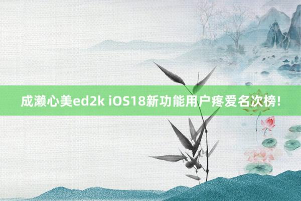 成濑心美ed2k iOS18新功能用户疼爱名次榜!