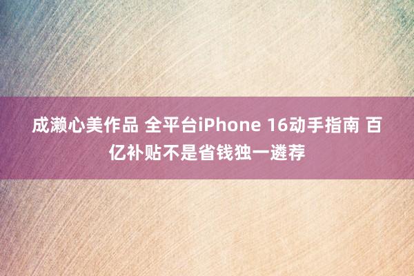 成濑心美作品 全平台iPhone 16动手指南 百亿补贴不是省钱独一遴荐