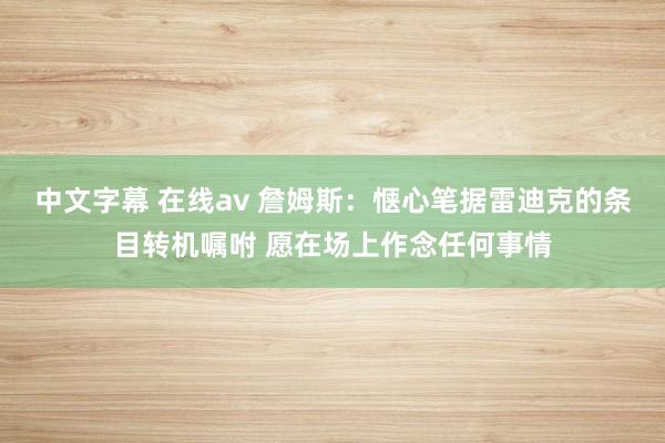 中文字幕 在线av 詹姆斯：惬心笔据雷迪克的条目转机嘱咐 愿在场上作念任何事情