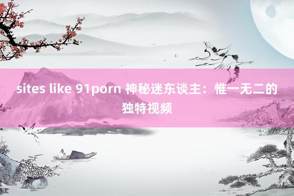 sites like 91porn 神秘迷东谈主：惟一无二的独特视频