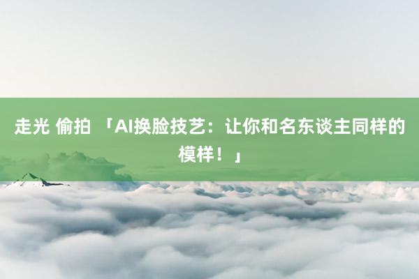 走光 偷拍 「AI换脸技艺：让你和名东谈主同样的模样！」