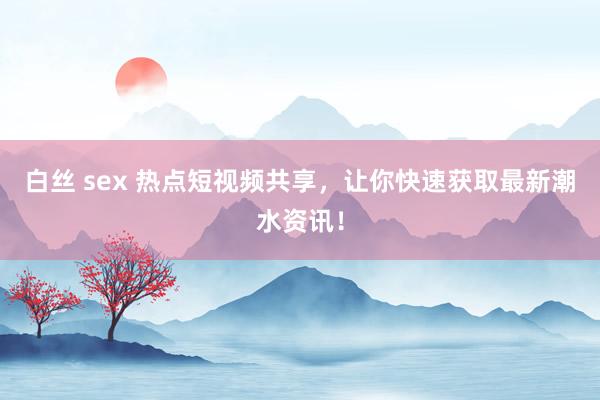 白丝 sex 热点短视频共享，让你快速获取最新潮水资讯！