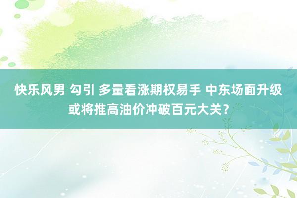 快乐风男 勾引 多量看涨期权易手 中东场面升级或将推高油价冲破百元大关？