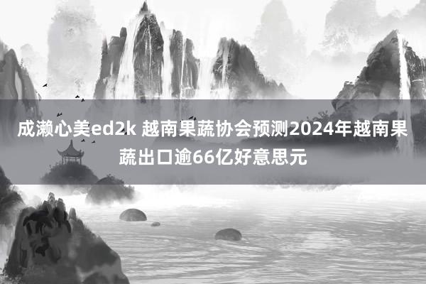 成濑心美ed2k 越南果蔬协会预测2024年越南果蔬出口逾66亿好意思元