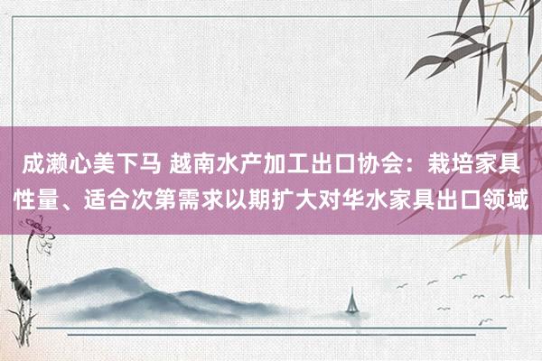 成濑心美下马 越南水产加工出口协会：栽培家具性量、适合次第需求以期扩大对华水家具出口领域