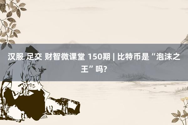 汉服 足交 财智微课堂 150期 | 比特币是“泡沫之王”吗?