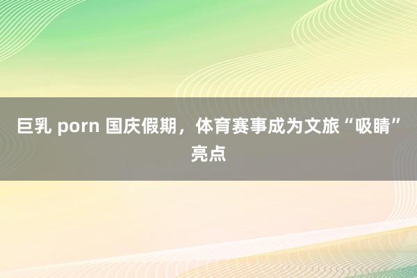 巨乳 porn 国庆假期，体育赛事成为文旅“吸睛”亮点