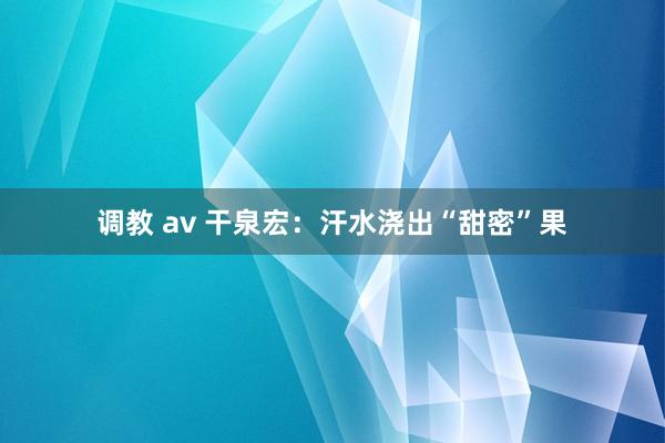 调教 av 干泉宏：汗水浇出“甜密”果