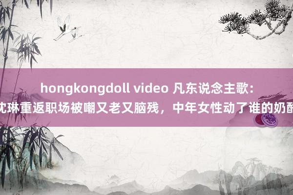 hongkongdoll video 凡东说念主歌：沈琳重返职场被嘲又老又脑残，中年女性动了谁的奶酪